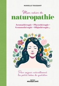 Murielle Toussaint - Mon cahier de naturopathie - Aromathérapie, phytothérapie, gemmothérapie, oligothérapie… pour soigner naturellement les petits bobos du quotidien.