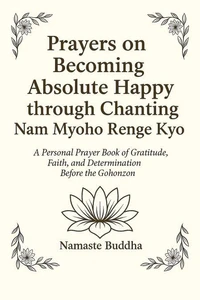 Prayers on Becoming Absolutely Happy through Chanting Nam Myoho Renge Kyo: A Personal Prayer Book of Gratitude, Faith, and Determination Before the Gohonzon