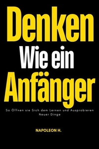 Denken wie ein Anfänger : So Öffnen sie Sich dem Lernen und Ausprobieren Neuer Dinge