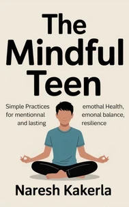 The Mindful Teen: Simple Practices for Mental Health, Emotional Balance, and Lasting Resilience