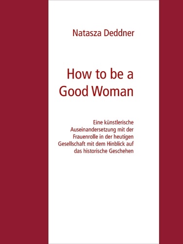 How to be a Good Woman. Eine künstlerische Auseinandersetzung mit der Frauenrolle in der heutigen Gesellschaft mit dem Hinblick auf das historische Geschehen Bachelor Abschlussarbeit Zur Erlangung des akademischen Grades Bachelor of Fine Arts