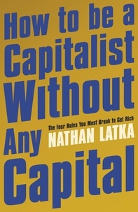 Nathan Latka - How to Be a Capitalist Without Any Capital - The Four Rules You Must Break to Get Rich.