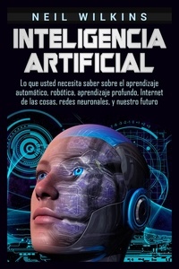  Neil Wilkins - Inteligencia artificial: Lo que usted necesita saber sobre el aprendizaje automático, robótica, aprendizaje profundo, Internet de las cosas, redes neuronales, y nuestro futuro.