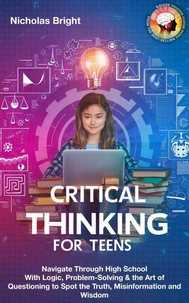 Critical Thinking for Teens: Navigate Through High School With Logic, Problem-Solving &amp; the Art of Questioning to Spot the Truth, Misinformation and Wisdom in Everything