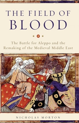 The Field of Blood. The Battle for Aleppo and the Remaking of the Medieval Middle East
