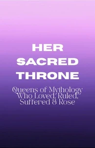 Her Sacred Throne: Queens of Mythology Who Loved, Ruled, Suffered &amp; Rose