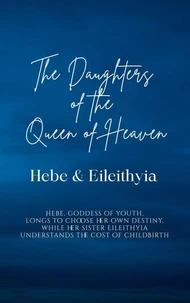 The Daughters of the Queen of Heaven: Hebe &amp; Eileithyia - Hebe, goddess of youth, longs to choose her own destiny, while her sister Eileithyia understands the cost of childbirth