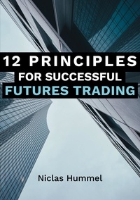 Niclas Hummel - 12 Principles for Successful Futures Trading - A Practical Guide for a Successful Start in Trading: Develop High Quality Trading Ideas, Maximize Profits, and Master Trading with the right Psychology.
