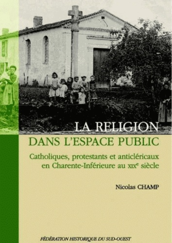 Nicolas Champ - La religion dans l'espace public - Catholiques, protestants et anticléricaux en Charente-Inférieure au XIXe siècle.