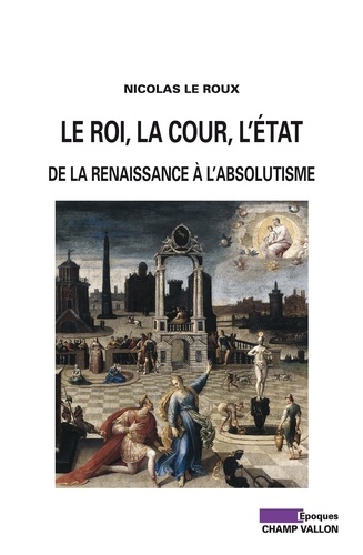 Nicolas Le Roux - Le roi, la cour, l'Etat - De la Renaissance à l'absolutisme.