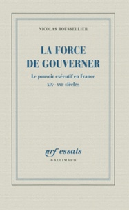 Nicolas Roussellier - La force de gouverner - Le pouvoir exécutif en France, XIXe-XXIe siècles.