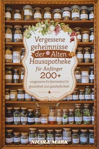 Vergessene Geheimnisse der alten Hausapotheke für Anfänger : 200+ vergessene Kräuterheilmittel für Gesundheit und Ganzheitlichkeit