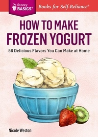 Nicole Weston - How to Make Frozen Yogurt - 56 Delicious Flavors You Can Make at Home. A Storey BASICS® Title.