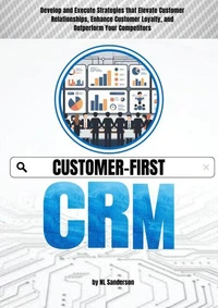 Customer-First CRM: Develop and Execute Strategies that Elevate Customer Relationships, Enhance Customer Loyalty, and Outperform Your Competitors