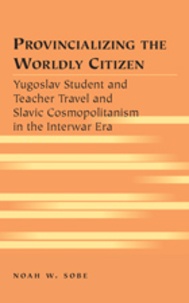 Noah w. Sobe - Provincializing the Worldly Citizen - Yugoslav Student and Teacher Travel and Slavic Cosmopolitanism in the Interwar Era.