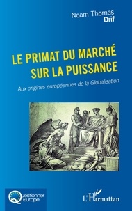 Noam Thomas Drif - Le primat du marché sur la puissance - Aux origines européennes de la Globalisation.