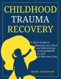 Childhood Trauma Recovery A Short Guide to Rewiring Your Mind and Overcoming Limiting Beliefs in Just 10 Minutes a Day
