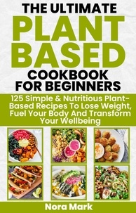  Nora mark - The Ultimate Plant Based Cookbook for Beginners: 125 Simple &amp; Nutritious Plant Based Recipes to Lose Weight, Fuel Your Body and Transform Your Wellbeing.