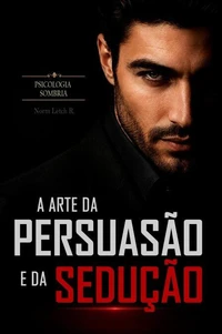 A Arte da Persuasão e da Sedução — 500 Técnicas Práticas de Líderes Influentes para Persuadir e Seduzir