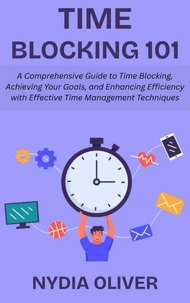 Time Blocking 101: A Comprehensive Guide to Time Blocking, Achieving Your Goals, and Enhancing Efficiency with Effective Time Management Techniques