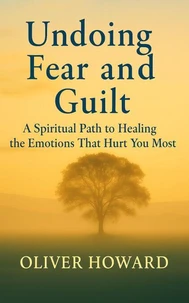 Undoing Fear and Guilt: A Spiritual Path to Healing the Emotions That Hurt You Most