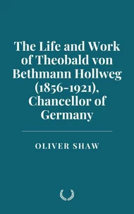 The Life and Work of Theobald von Bethmann Hollweg (1856-1921), Chancellor of Germany