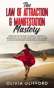 The Law of Attraction &amp; Manifestation Mastery: Understand the Advanced Techniques to Manifest an Abundance of Love, Success,  Money, Health and Happiness, so you can be Empowered to Take Control