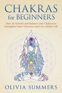  Olivia Summers - Chakras for Beginners: How to Activate and Balance Your Chakras to Strengthen Your Character and Live a Better Life.