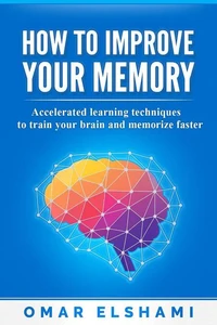 How to Improve your Memory: Accelerated learning techniques to train your brain and memorize faster