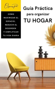 GUÍA PRÁCTICA PARA ORGANIZAR TU HOGAR. CÓMO MAXIMIZAR EL ESPACIO, REDUCIR EL DESORDEN  Y SIMPLIFICAR TU VIDA DIARIA