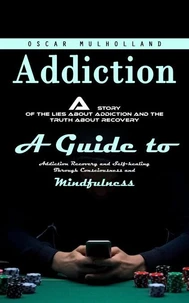 Addiction: A Story of the Lies About Addiction and the Truth About Recovery (A Guide to Addiction Recovery and Self-healing Through Consciousness and Mindfulness)