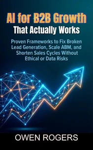 AI for B2B Growth That Actually Works: Proven Frameworks to Fix Broken Lead Generation, Scale ABM, and Shorten Sales Cycles Without Ethical or Data Risks