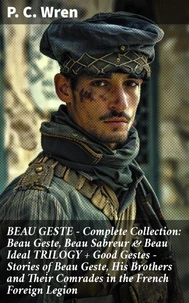 BEAU GESTE - Complete Collection: Beau Geste, Beau Sabreur &amp; Beau Ideal TRILOGY + Good Gestes - Stories of Beau Geste, His Brothers and Their Comrades in the French Foreign Legion