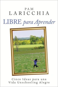 Libre para Aprender: Cinco Ideas para una Vida Unschooling Alegre