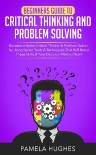 Beginners Guide to Critical Thinking and Problem Solving: Become a Better Critical Thinker &amp; Problem Solver, by Using Secret Tools &amp; Techniques That Will Boost These Skills &amp; Your Decision Making Now!