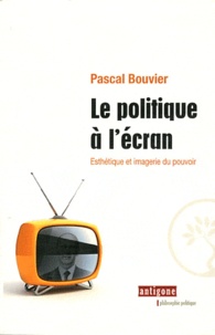 Pascal Bouvier - Le politique à l'écran - Esthétique et imagerie du pouvoir.