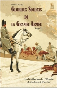 Pascal Cazottes - Glorieux soldats de la Grande Armée - Tome 2, Les batailles sous le 1er Empire de la Moskowa à Waterloo.