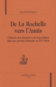 Pascal Rambeaud - De la Rochelle vers l'Aunis - L'histoire des réformés et de leurs Eglises dans une province française au XVIe siècle.