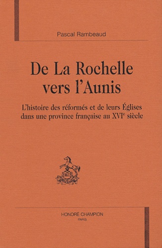 Pascal Rambeaud - De la Rochelle vers l'Aunis - L'histoire des réformés et de leurs Eglises dans une province française au XVIe siècle.