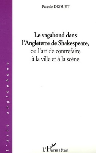 Pascale Drouet - Le vagabond dans l'Angleterre de Shakespeare, ou l'art de contrefaire à la ville et à la scène.