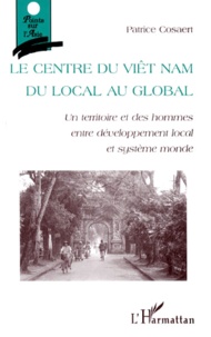 Patrice Cosaert - Le Centre Du Viet Nam. Du Local Au Global : Un Territoire Et Des Hommes Entre Developpement Local Et Systeme Monde.