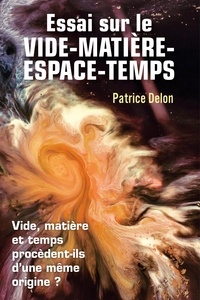 Patrice Delon - Essai sur le vide-matière-espace-temps - Vide, matière et temps procèdent-ils d'une même origine ?.