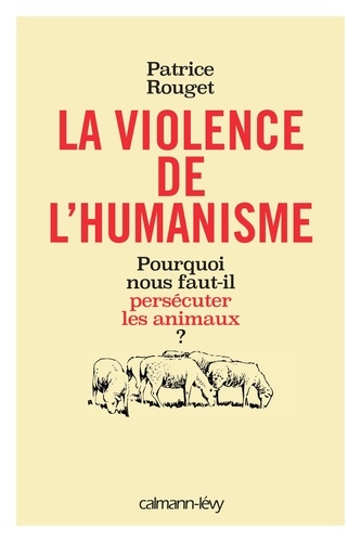 Patrice Rouget - La violence de l'humanisme - Pourquoi nous faut-il persécuter les animaux ?.