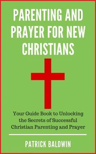 Parenting and Prayer for New Christians Your Guide Book to Unlocking the Secrets of Successful Christian Parenting and Prayer