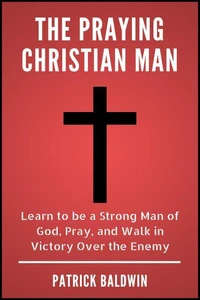 The Praying Christian Man: Learn to be a Strong Man of God, Pray, and Walk in Victory Over the Enemy