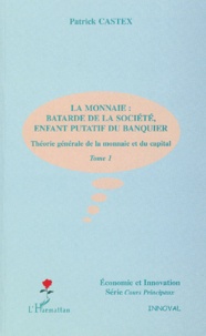 Patrick Castex - Theorie Generale De La Monnaie Et Du Capital. Tome 1, La Monnaie : Batarde De La Societe, Enfant Putatif Du Banquier.