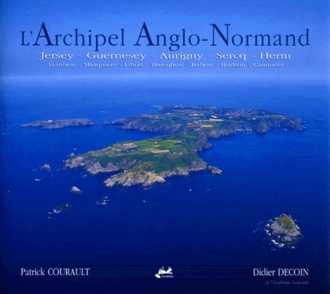 Patrick Courault et Didier Decoin - L'Archipel Anglo-Normand. Jersey, Guernesey, Aurigny, Sercq, Herm, Ecrehou, Minquiers, Lihou, Brecqhou, Jethou, Burhou, Casquets.