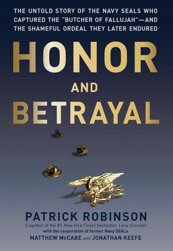 Honor and Betrayal. The Untold Story of the Navy SEALs Who Captured the "Butcher of Fallujah" -- and the Shameful Ordeal They Later Endured