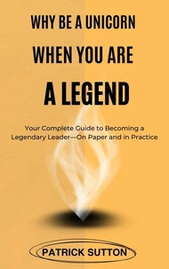 Why Be A Unicorn When You Are A Legend : Your Complete Guide to Becoming a Legendary Leader- On Paper and in Practice