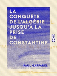 Paul Gaffarel - La Conquête de l'Algérie jusqu'à la prise de Constantine.